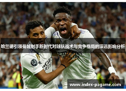 哈兰德引领曼城射手新时代对球队战术与竞争格局的深远影响分析