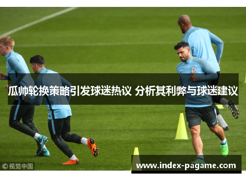 瓜帅轮换策略引发球迷热议 分析其利弊与球迷建议 瓜帅轮换策略引发球迷热议 分析其利弊与球迷建议