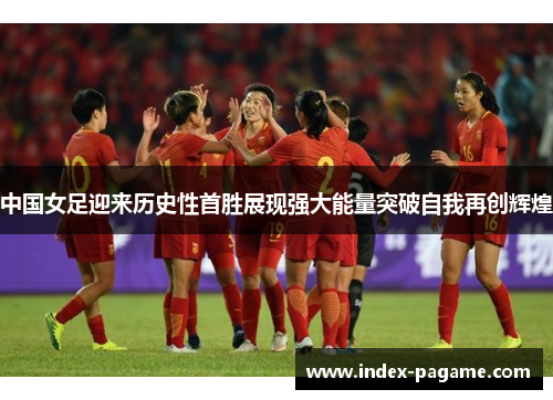 中国女足迎来历史性首胜展现强大能量突破自我再创辉煌