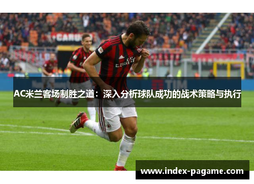 AC米兰客场制胜之道：深入分析球队成功的战术策略与执行