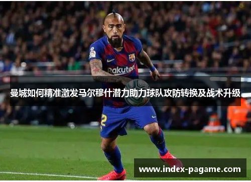 曼城如何精准激发马尔穆什潜力助力球队攻防转换及战术升级