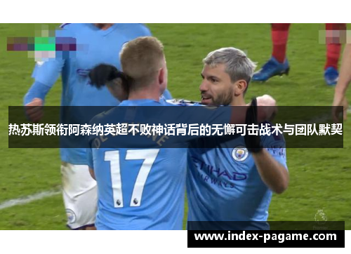 热苏斯领衔阿森纳英超不败神话背后的无懈可击战术与团队默契 热苏斯领衔阿森纳英超不败神话背后的无懈可击战术与团队默契