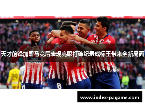 天才前锋加盟马竞后表现亮眼打破纪录成标王带来全新局面