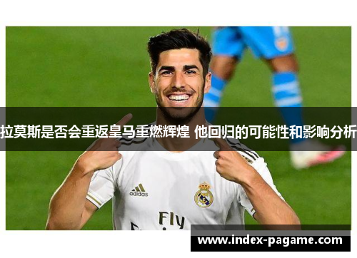 拉莫斯是否会重返皇马重燃辉煌 他回归的可能性和影响分析