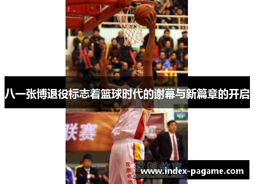 八一张博退役标志着篮球时代的谢幕与新篇章的开启