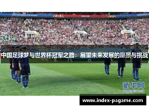 中国足球梦与世界杯冠军之路:展望未来发展的愿景与挑战 中国足球梦与世界杯冠军之路:展望未来发展的愿景与挑战