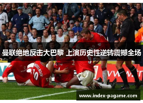 曼联绝地反击大巴黎 上演历史性逆转震撼全场