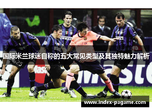 国际米兰球迷自称的五大常见类型及其独特魅力解析