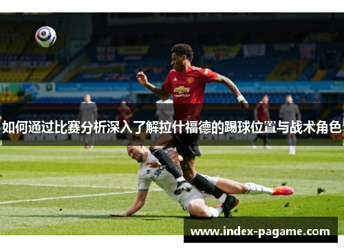 如何通过比赛分析深入了解拉什福德的踢球位置与战术角色