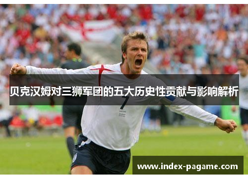 贝克汉姆对三狮军团的五大历史性贡献与影响解析 贝克汉姆对三狮军团的五大历史性贡献与影响解析