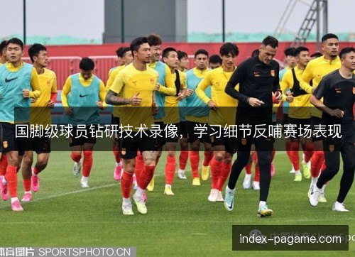 国脚级球员钻研技术录像，学习细节反哺赛场表现